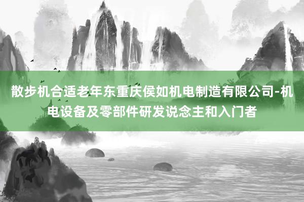 散步机合适老年东重庆侯如机电制造有限公司-机电设备及零部件研发说念主和入门者