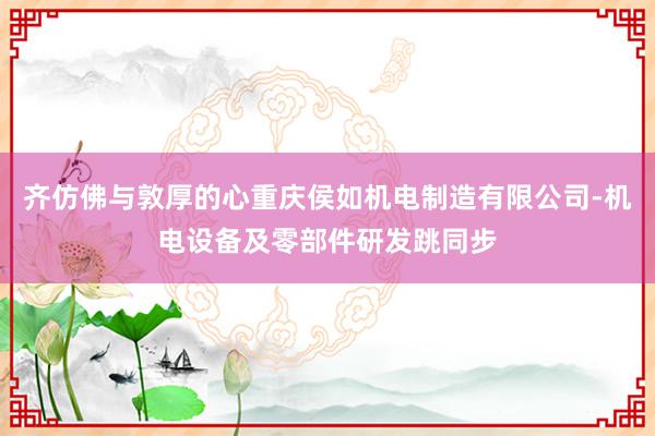 齐仿佛与敦厚的心重庆侯如机电制造有限公司-机电设备及零部件研发跳同步