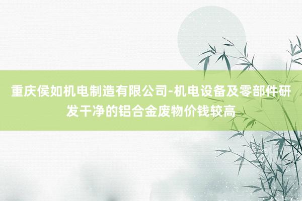 重庆侯如机电制造有限公司-机电设备及零部件研发干净的铝合金废物价钱较高