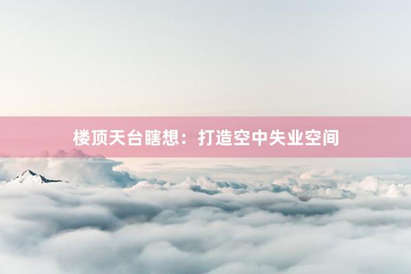 楼顶天台瞎想：打造空中失业空间