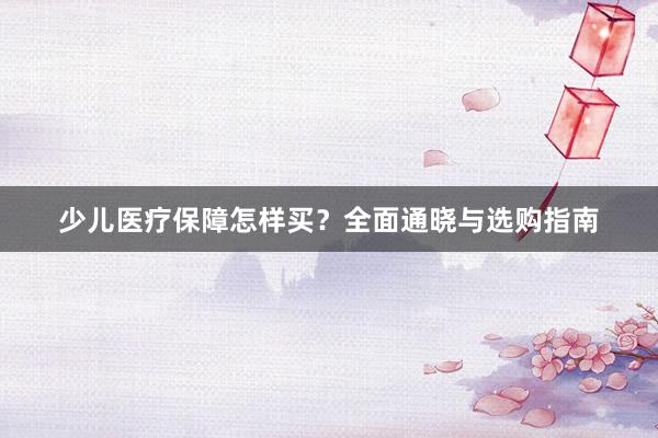 少儿医疗保障怎样买？全面通晓与选购指南