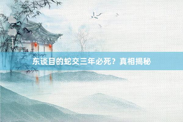 东谈目的蛇交三年必死?真相揭秘